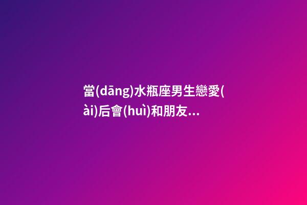 當(dāng)水瓶座男生戀愛(ài)后會(huì)和朋友說(shuō)嗎-第1張-星座運(yùn)勢(shì)-玄機(jī)派