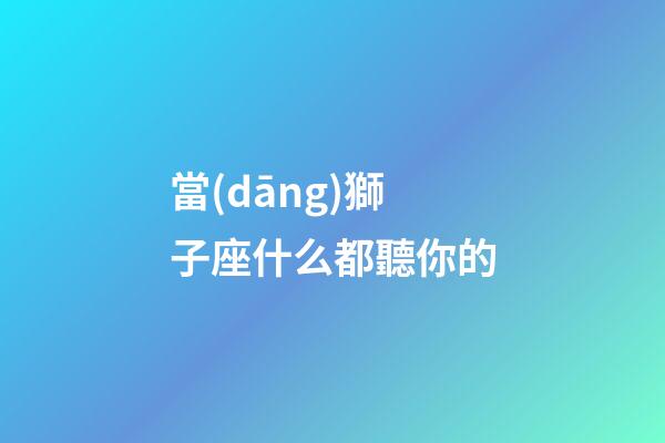 當(dāng)獅子座什么都聽你的