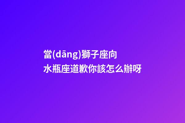 當(dāng)獅子座向水瓶座道歉你該怎么辦呀-第1張-星座運(yùn)勢(shì)-玄機(jī)派