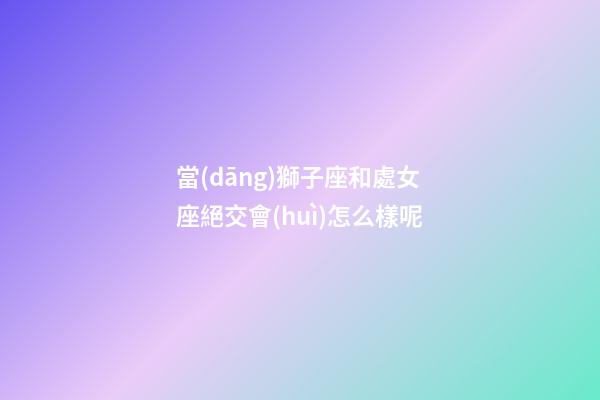 當(dāng)獅子座和處女座絕交會(huì)怎么樣呢-第1張-星座運(yùn)勢(shì)-玄機(jī)派