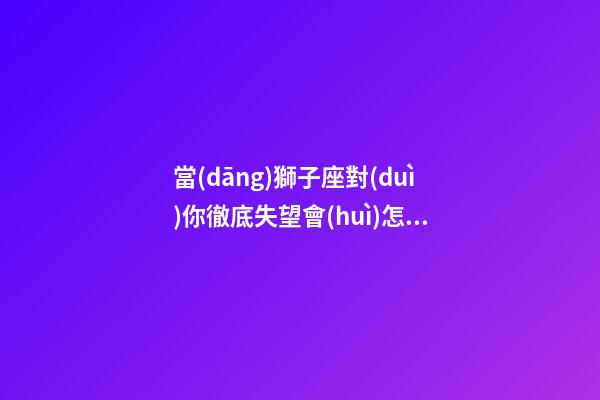 當(dāng)獅子座對(duì)你徹底失望會(huì)怎樣挽回他