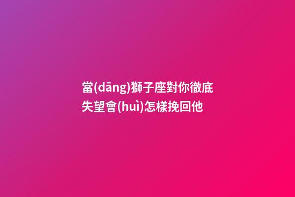 當(dāng)獅子座對你徹底失望會(huì)怎樣挽回他