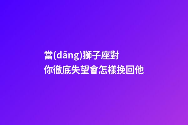 當(dāng)獅子座對你徹底失望會怎樣挽回他