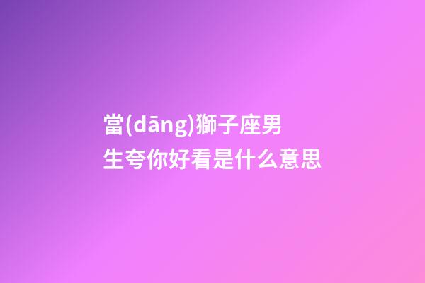 當(dāng)獅子座男生夸你好看是什么意思