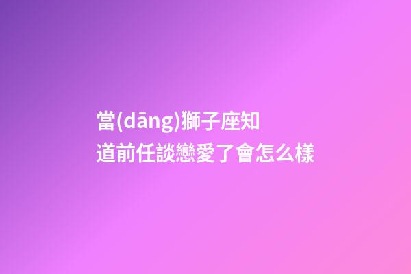 當(dāng)獅子座知道前任談戀愛了會怎么樣-第1張-星座運勢-玄機派