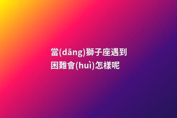 當(dāng)獅子座遇到困難會(huì)怎樣呢-第1張-星座運(yùn)勢-玄機(jī)派