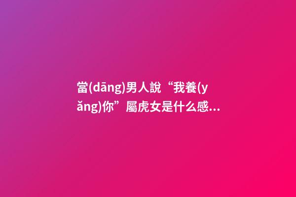 當(dāng)男人說“我養(yǎng)你”屬虎女是什么感覺