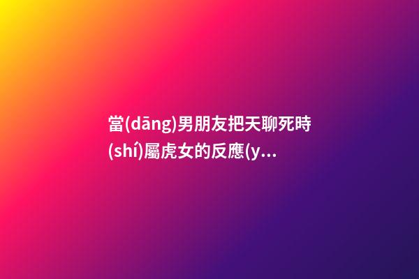 當(dāng)男朋友把天聊死時(shí)屬虎女的反應(yīng)