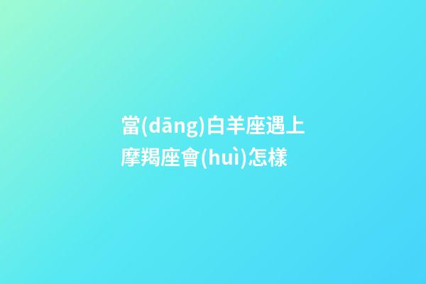 當(dāng)白羊座遇上摩羯座會(huì)怎樣-第1張-星座運(yùn)勢-玄機(jī)派