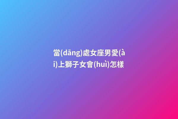 當(dāng)處女座男愛(ài)上獅子女會(huì)怎樣