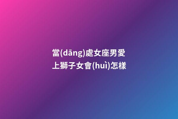 當(dāng)處女座男愛上獅子女會(huì)怎樣