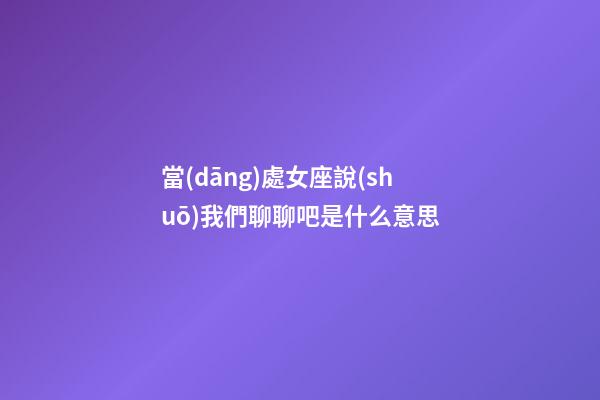 當(dāng)處女座說(shuō)我們聊聊吧是什么意思