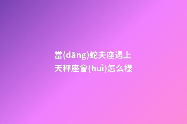 當(dāng)蛇夫座遇上天秤座會(huì)怎么樣-第1張-星座運(yùn)勢(shì)-玄機(jī)派