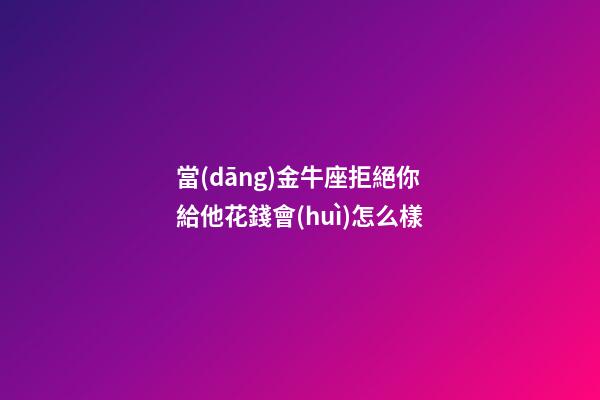 當(dāng)金牛座拒絕你給他花錢會(huì)怎么樣