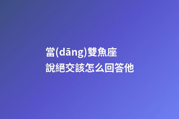 當(dāng)雙魚座說絕交該怎么回答他-第1張-星座運(yùn)勢-玄機(jī)派