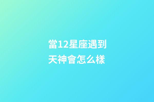 當12星座遇到天神會怎么樣-第1張-星座運勢-玄機派