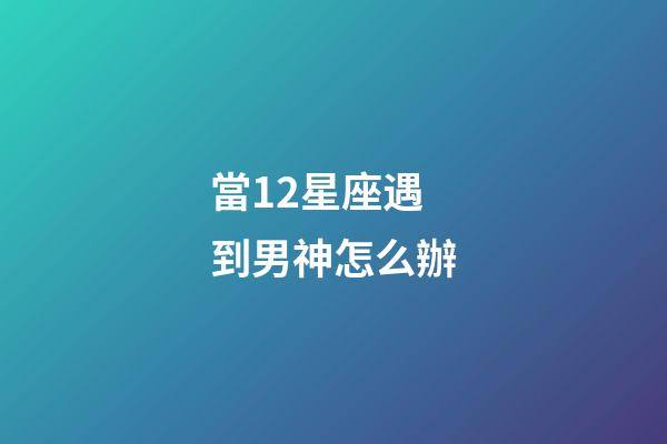 當12星座遇到男神怎么辦