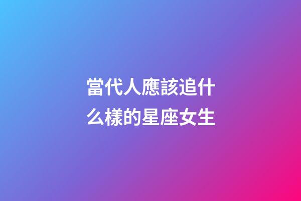 當代人應該追什么樣的星座女生-第1張-星座運勢-玄機派