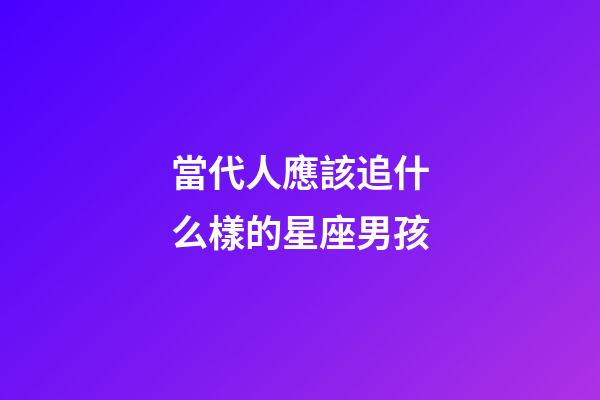 當代人應該追什么樣的星座男孩-第1張-星座運勢-玄機派