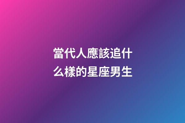 當代人應該追什么樣的星座男生-第1張-星座運勢-玄機派