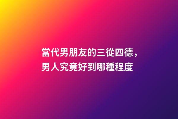 當代男朋友的三從四德，男人究竟好到哪種程度