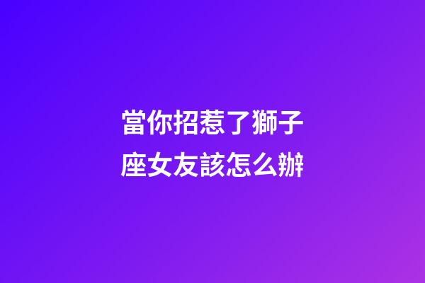 當你招惹了獅子座女友該怎么辦-第1張-星座運勢-玄機派