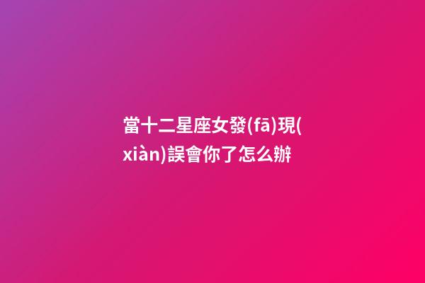 當十二星座女發(fā)現(xiàn)誤會你了怎么辦