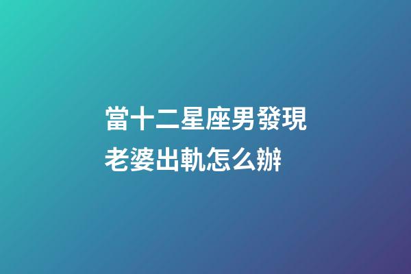 當十二星座男發現老婆出軌怎么辦-第1張-星座運勢-玄機派