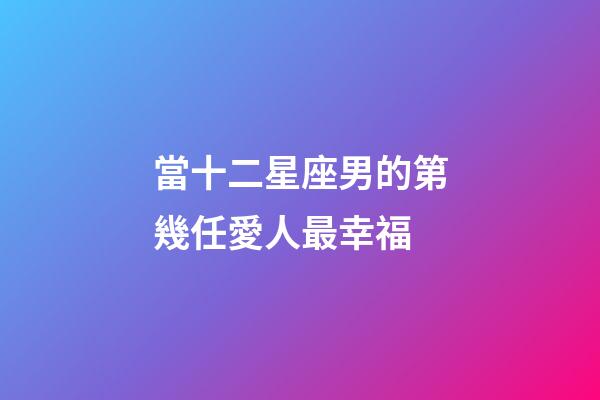 當十二星座男的第幾任愛人最幸福-第1張-星座運勢-玄機派