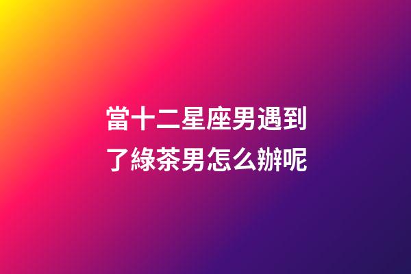 當十二星座男遇到了綠茶男怎么辦呢