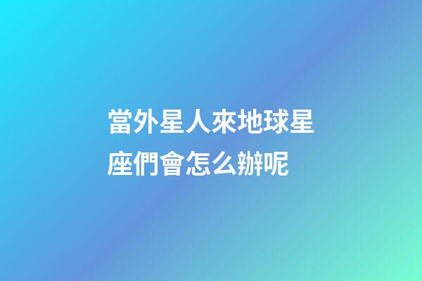 當外星人來地球星座們會怎么辦呢-第1張-星座運勢-玄機派