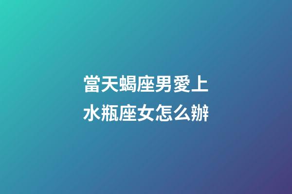 當天蝎座男愛上水瓶座女怎么辦-第1張-星座運勢-玄機派