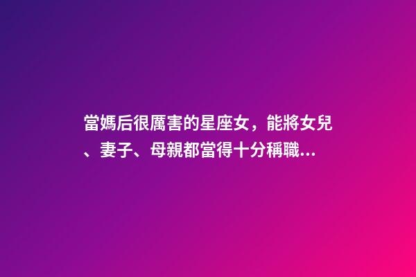 當媽后很厲害的星座女，能將女兒、妻子、母親都當得十分稱職的三大星座-第1張-觀點-玄機派