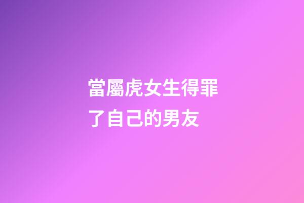 當屬虎女生得罪了自己的男友