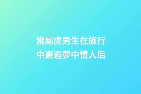 當屬虎男生在旅行中邂逅夢中情人后
