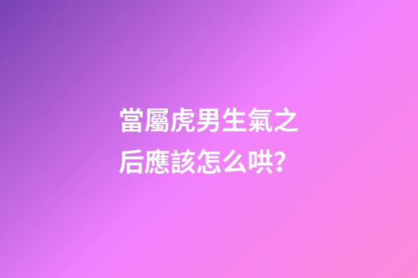 當屬虎男生氣之后應該怎么哄？