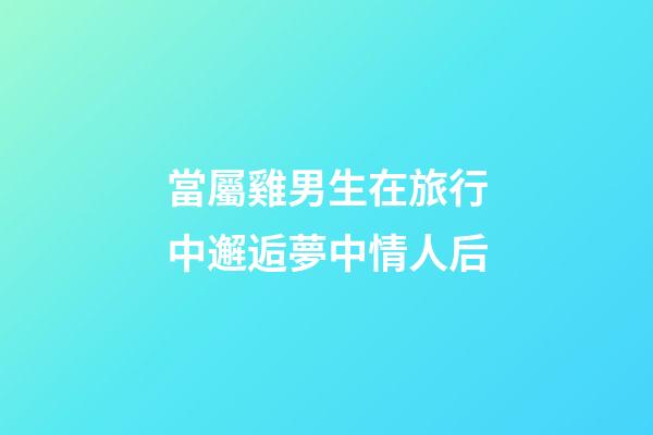 當屬雞男生在旅行中邂逅夢中情人后
