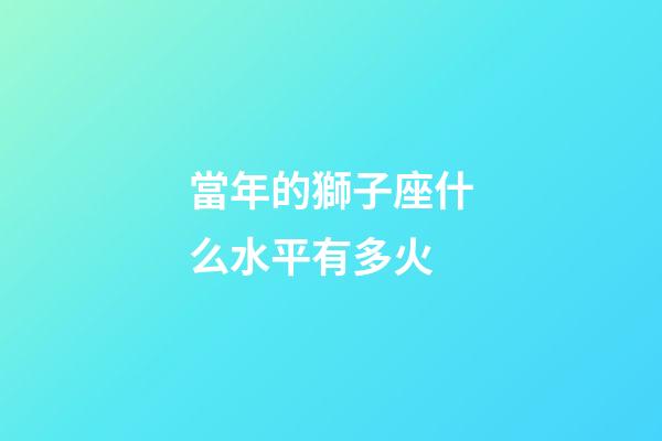 當年的獅子座什么水平有多火-第1張-星座運勢-玄機派