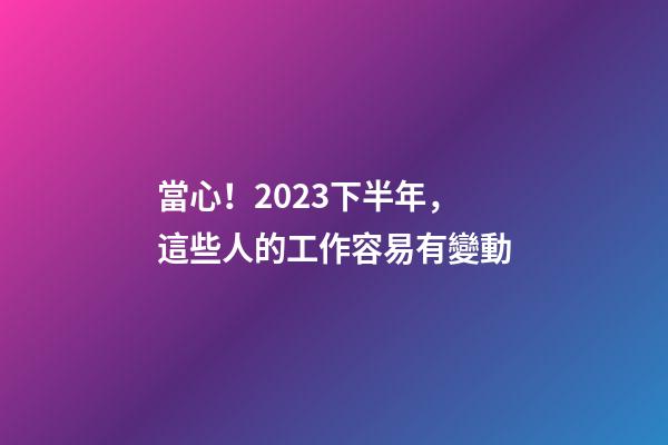 當心！2023下半年，這些人的工作容易有變動