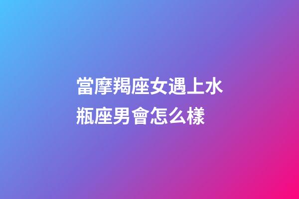 當摩羯座女遇上水瓶座男會怎么樣-第1張-星座運勢-玄機派