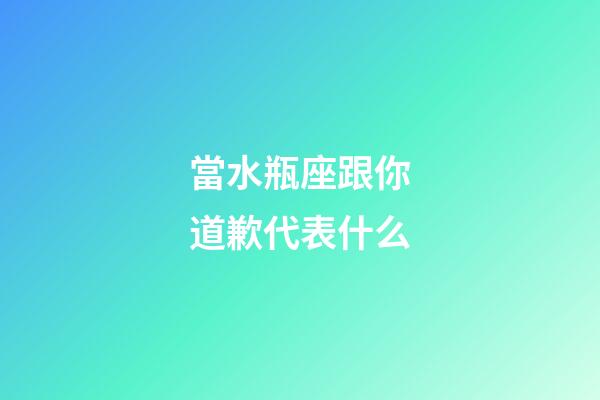 當水瓶座跟你道歉代表什么-第1張-星座運勢-玄機派
