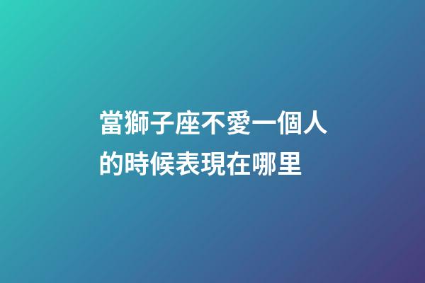 當獅子座不愛一個人的時候表現在哪里-第1張-星座運勢-玄機派