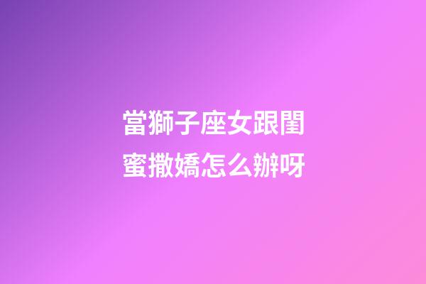 當獅子座女跟閨蜜撒嬌怎么辦呀-第1張-星座運勢-玄機派