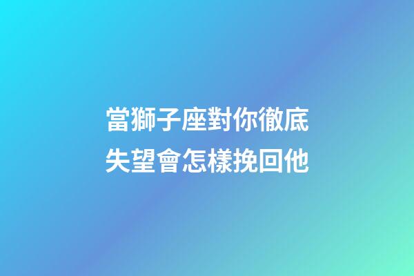 當獅子座對你徹底失望會怎樣挽回他-第1張-星座運勢-玄機派