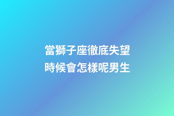 當獅子座徹底失望時候會怎樣呢男生-第1張-星座運勢-玄機派