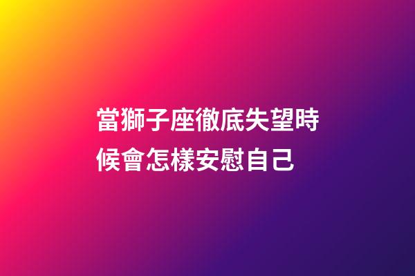 當獅子座徹底失望時候會怎樣安慰自己-第1張-星座運勢-玄機派