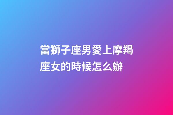 當獅子座男愛上摩羯座女的時候怎么辦-第1張-星座運勢-玄機派