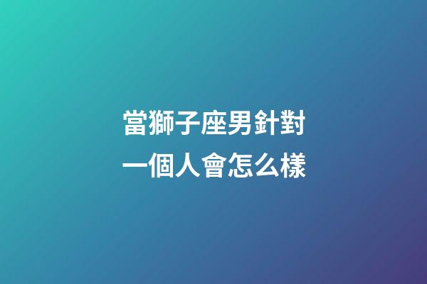 當獅子座男針對一個人會怎么樣-第1張-星座運勢-玄機派