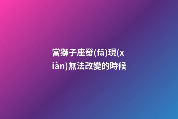 當獅子座發(fā)現(xiàn)無法改變的時候