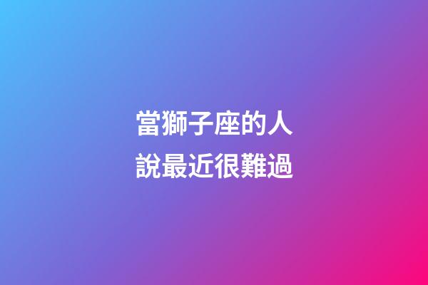 當獅子座的人說最近很難過-第1張-星座運勢-玄機派